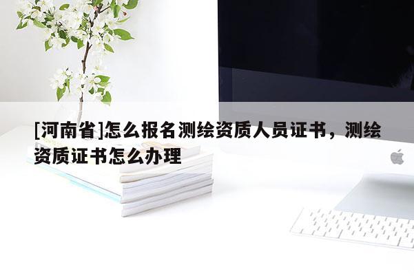 [河南省]怎么報(bào)名測(cè)繪資質(zhì)人員證書(shū)，測(cè)繪資質(zhì)證書(shū)怎么辦理