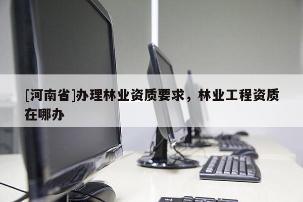 [河南省]辦理林業(yè)資質(zhì)要求，林業(yè)工程資質(zhì)在哪辦