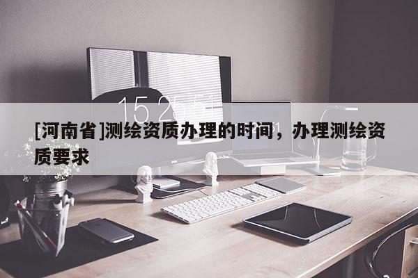 [河南省]測繪資質(zhì)辦理的時間，辦理測繪資質(zhì)要求