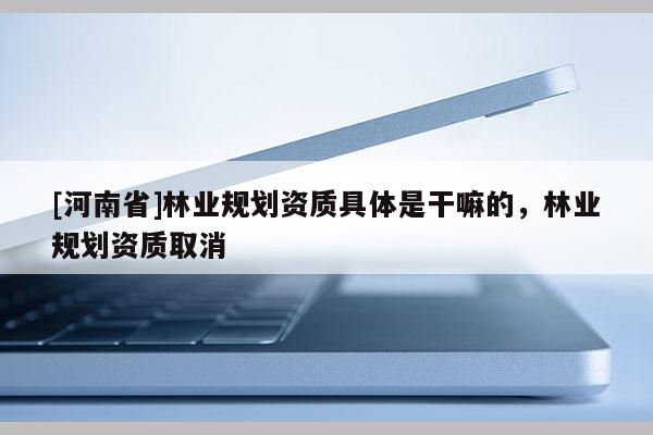 [河南省]林業(yè)規(guī)劃資質(zhì)具體是干嘛的，林業(yè)規(guī)劃資質(zhì)取消