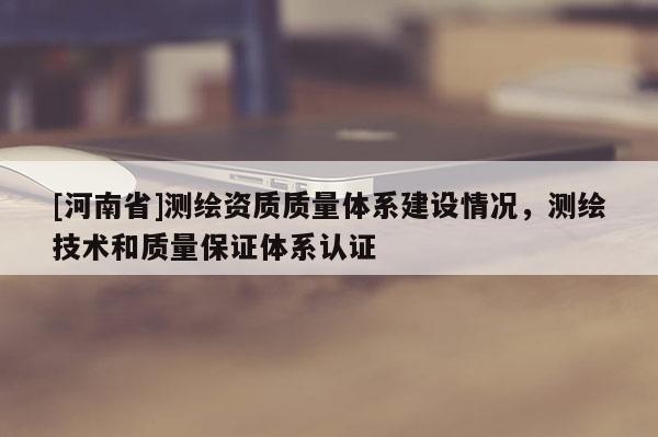 [河南省]測(cè)繪資質(zhì)質(zhì)量體系建設(shè)情況，測(cè)繪技術(shù)和質(zhì)量保證體系認(rèn)證