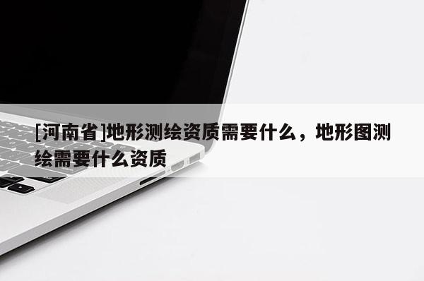 [河南省]地形測繪資質(zhì)需要什么，地形圖測繪需要什么資質(zhì)