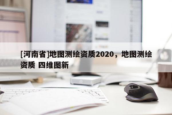 [河南省]地圖測(cè)繪資質(zhì)2020，地圖測(cè)繪資質(zhì) 四維圖新