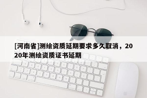 [河南省]測(cè)繪資質(zhì)延期要求多久取消，2020年測(cè)繪資質(zhì)證書(shū)延期