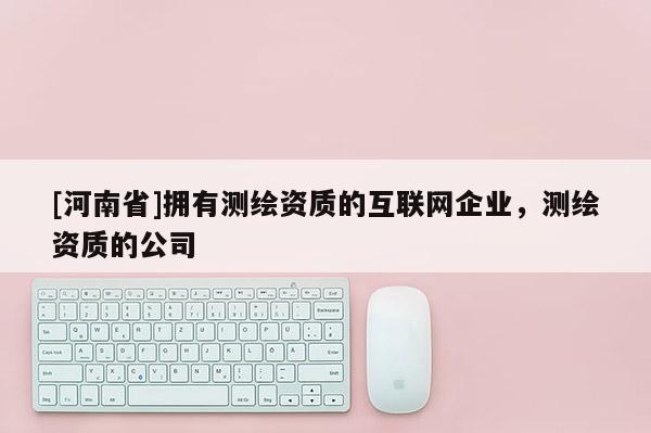 [河南省]擁有測(cè)繪資質(zhì)的互聯(lián)網(wǎng)企業(yè)，測(cè)繪資質(zhì)的公司