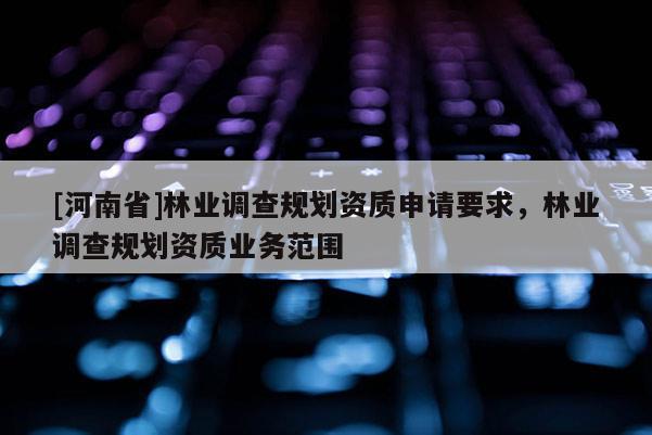 [河南省]林業(yè)調查規(guī)劃資質申請要求，林業(yè)調查規(guī)劃資質業(yè)務范圍