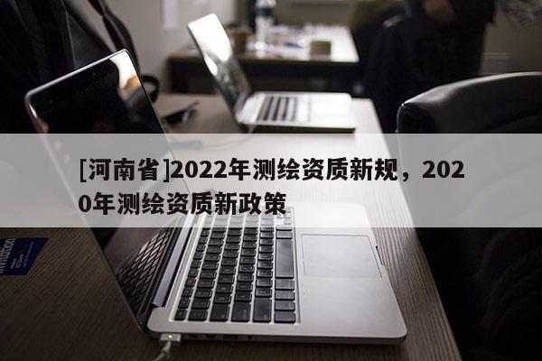 [河南省]2022年測(cè)繪資質(zhì)新規(guī)，2020年測(cè)繪資質(zhì)新政策