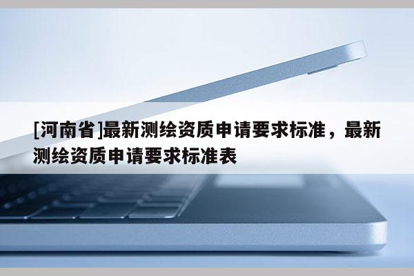 [河南省]最新測(cè)繪資質(zhì)申請(qǐng)要求標(biāo)準(zhǔn)，最新測(cè)繪資質(zhì)申請(qǐng)要求標(biāo)準(zhǔn)表