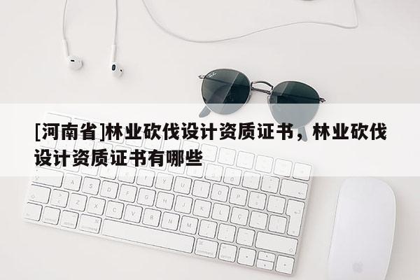 [河南省]林業(yè)砍伐設(shè)計(jì)資質(zhì)證書，林業(yè)砍伐設(shè)計(jì)資質(zhì)證書有哪些