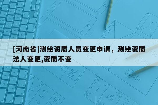 [河南省]測(cè)繪資質(zhì)人員變更申請(qǐng)，測(cè)繪資質(zhì)法人變更,資質(zhì)不變