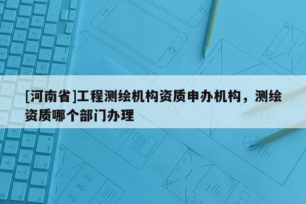 [河南省]工程測(cè)繪機(jī)構(gòu)資質(zhì)申辦機(jī)構(gòu)，測(cè)繪資質(zhì)哪個(gè)部門辦理