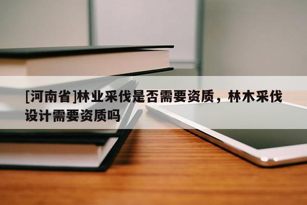 [河南省]林業(yè)采伐是否需要資質，林木采伐設計需要資質嗎