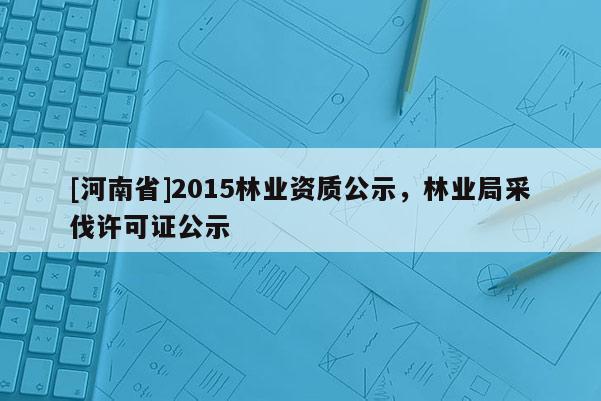 [河南省]2015林業(yè)資質(zhì)公示，林業(yè)局采伐許可證公示