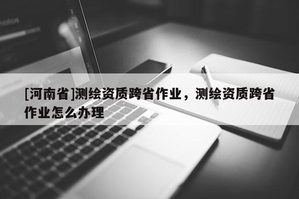 [河南省]測繪資質跨省作業(yè)，測繪資質跨省作業(yè)怎么辦理