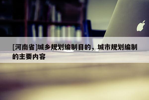 [河南省]城鄉(xiāng)規(guī)劃編制目的，城市規(guī)劃編制的主要內(nèi)容