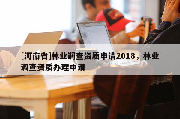 [河南省]林業(yè)調(diào)查資質(zhì)申請2018，林業(yè)調(diào)查資質(zhì)辦理申請