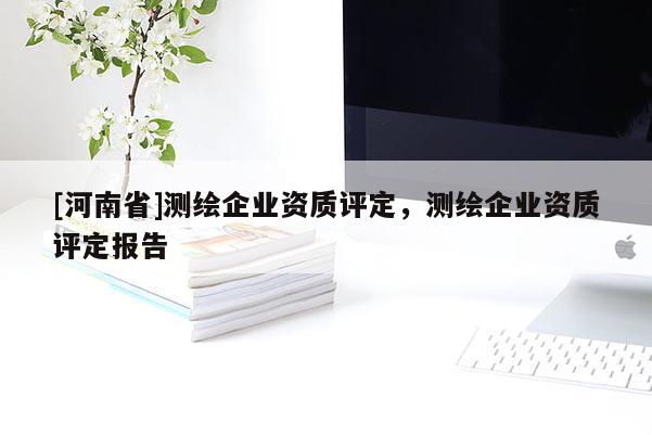 [河南省]測繪企業(yè)資質(zhì)評定，測繪企業(yè)資質(zhì)評定報告