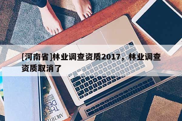 [河南省]林業(yè)調(diào)查資質(zhì)2017，林業(yè)調(diào)查資質(zhì)取消了