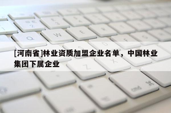 [河南省]林業(yè)資質(zhì)加盟企業(yè)名單，中國(guó)林業(yè)集團(tuán)下屬企業(yè)