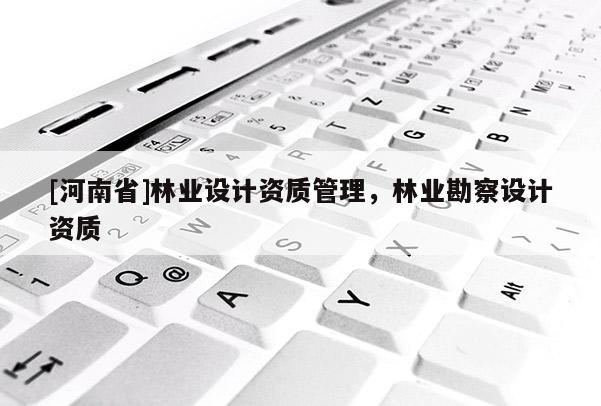 [河南省]林業(yè)設(shè)計資質(zhì)管理，林業(yè)勘察設(shè)計資質(zhì)