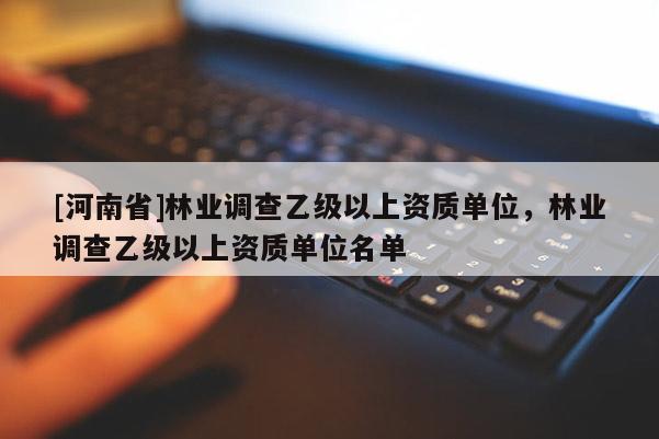 [河南省]林業(yè)調(diào)查乙級(jí)以上資質(zhì)單位，林業(yè)調(diào)查乙級(jí)以上資質(zhì)單位名單