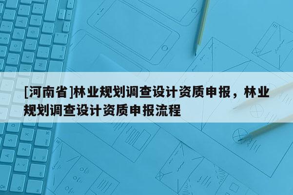 [河南省]林業(yè)規(guī)劃調(diào)查設(shè)計(jì)資質(zhì)申報(bào)，林業(yè)規(guī)劃調(diào)查設(shè)計(jì)資質(zhì)申報(bào)流程