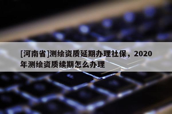 [河南省]測繪資質(zhì)延期辦理社保，2020年測繪資質(zhì)續(xù)期怎么辦理