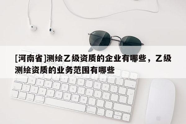 [河南省]測(cè)繪乙級(jí)資質(zhì)的企業(yè)有哪些，乙級(jí)測(cè)繪資質(zhì)的業(yè)務(wù)范圍有哪些