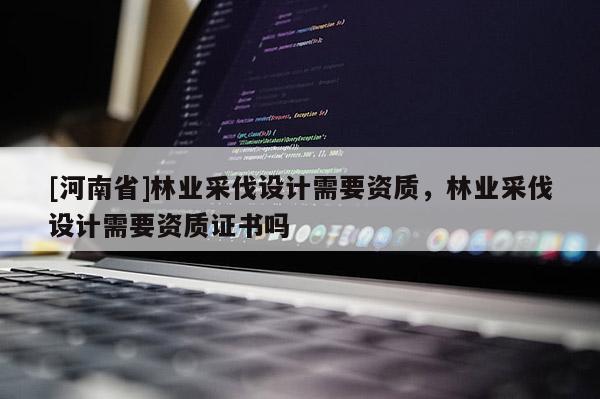 [河南省]林業(yè)采伐設(shè)計需要資質(zhì)，林業(yè)采伐設(shè)計需要資質(zhì)證書嗎