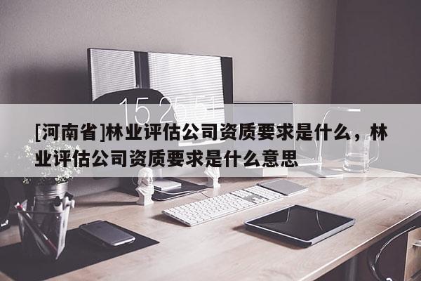 [河南省]林業(yè)評估公司資質要求是什么，林業(yè)評估公司資質要求是什么意思