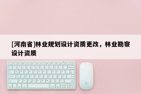 [河南省]林業(yè)規(guī)劃設計資質更改，林業(yè)勘察設計資質