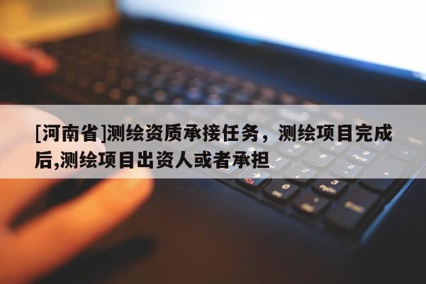 [河南省]測(cè)繪資質(zhì)承接任務(wù)，測(cè)繪項(xiàng)目完成后,測(cè)繪項(xiàng)目出資人或者承擔(dān)