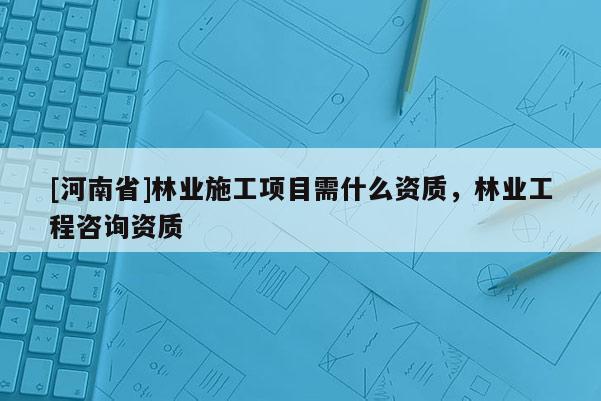 [河南省]林業(yè)施工項(xiàng)目需什么資質(zhì)，林業(yè)工程咨詢資質(zhì)