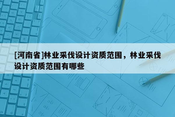 [河南省]林業(yè)采伐設(shè)計資質(zhì)范圍，林業(yè)采伐設(shè)計資質(zhì)范圍有哪些