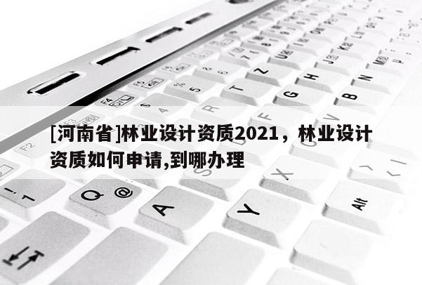 [河南省]林業(yè)設(shè)計(jì)資質(zhì)2021，林業(yè)設(shè)計(jì)資質(zhì)如何申請(qǐng),到哪辦理