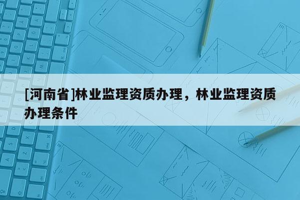 [河南省]林業(yè)監(jiān)理資質(zhì)辦理，林業(yè)監(jiān)理資質(zhì)辦理?xiàng)l件