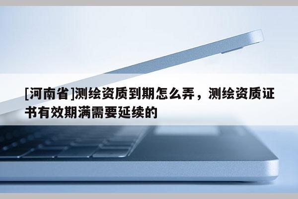 [河南省]測(cè)繪資質(zhì)到期怎么弄，測(cè)繪資質(zhì)證書(shū)有效期滿需要延續(xù)的