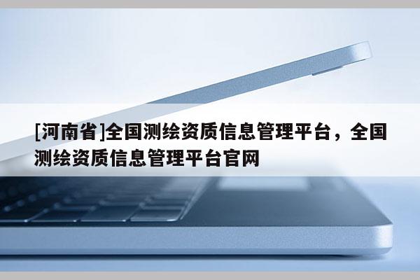 [河南省]全國測(cè)繪資質(zhì)信息管理平臺(tái)，全國測(cè)繪資質(zhì)信息管理平臺(tái)官網(wǎng)