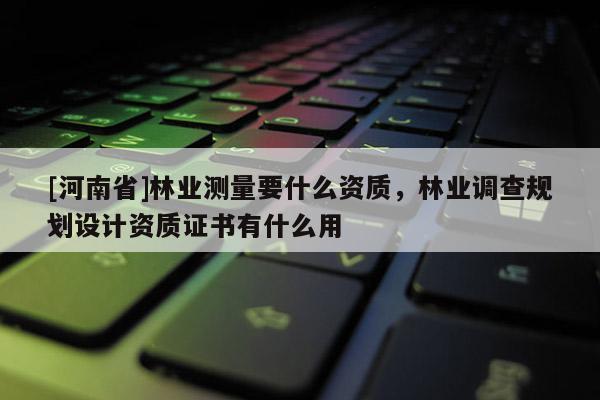 [河南省]林業(yè)測量要什么資質(zhì)，林業(yè)調(diào)查規(guī)劃設(shè)計資質(zhì)證書有什么用