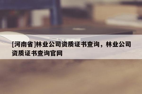 [河南省]林業(yè)公司資質(zhì)證書查詢，林業(yè)公司資質(zhì)證書查詢官網(wǎng)