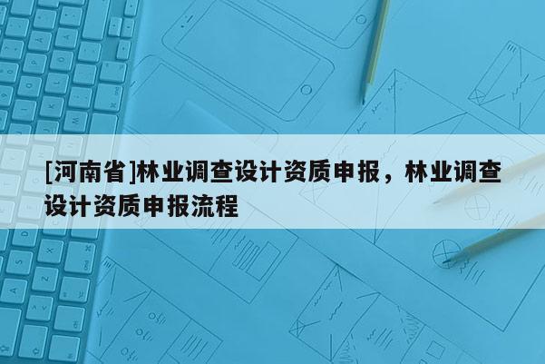 [河南省]林業(yè)調(diào)查設(shè)計資質(zhì)申報，林業(yè)調(diào)查設(shè)計資質(zhì)申報流程