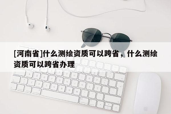 [河南省]什么測繪資質(zhì)可以跨省，什么測繪資質(zhì)可以跨省辦理