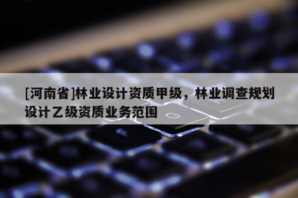 [河南省]林業(yè)設(shè)計(jì)資質(zhì)甲級，林業(yè)調(diào)查規(guī)劃設(shè)計(jì)乙級資質(zhì)業(yè)務(wù)范圍