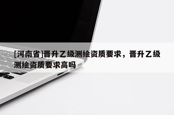 [河南省]晉升乙級(jí)測(cè)繪資質(zhì)要求，晉升乙級(jí)測(cè)繪資質(zhì)要求高嗎