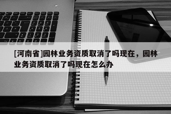 [河南省]園林業(yè)務(wù)資質(zhì)取消了嗎現(xiàn)在，園林業(yè)務(wù)資質(zhì)取消了嗎現(xiàn)在怎么辦