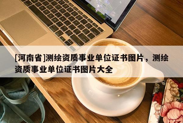 [河南省]測繪資質(zhì)事業(yè)單位證書圖片，測繪資質(zhì)事業(yè)單位證書圖片大全