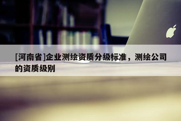 [河南省]企業(yè)測繪資質(zhì)分級標(biāo)準(zhǔn)，測繪公司的資質(zhì)級別