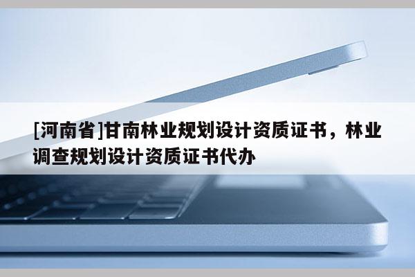 [河南省]甘南林業(yè)規(guī)劃設(shè)計資質(zhì)證書，林業(yè)調(diào)查規(guī)劃設(shè)計資質(zhì)證書代辦