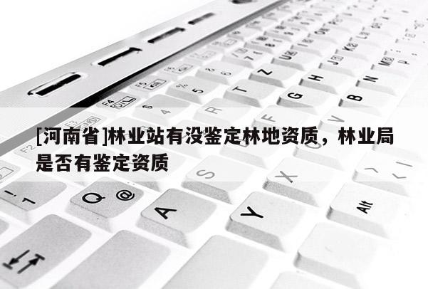 [河南省]林業(yè)站有沒鑒定林地資質(zhì)，林業(yè)局是否有鑒定資質(zhì)