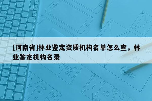 [河南省]林業(yè)鑒定資質(zhì)機(jī)構(gòu)名單怎么查，林業(yè)鑒定機(jī)構(gòu)名錄